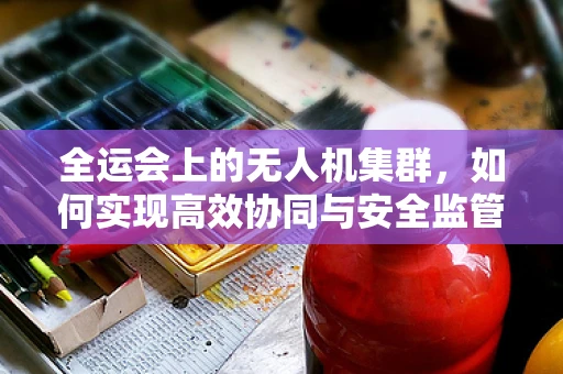 全运会上的无人机集群，如何实现高效协同与安全监管？