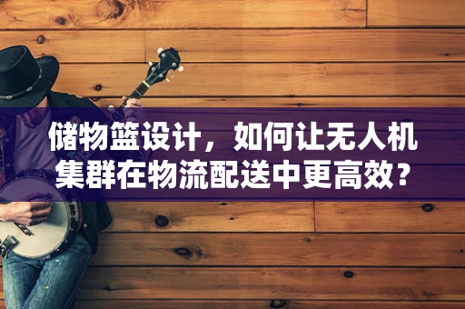 储物篮设计，如何让无人机集群在物流配送中更高效？