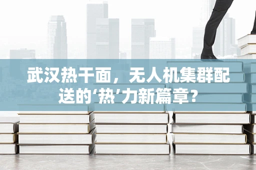武汉热干面，无人机集群配送的‘热’力新篇章？