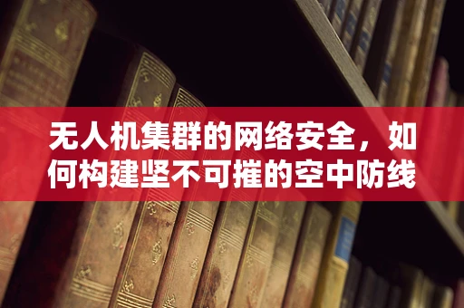 无人机集群的网络安全，如何构建坚不可摧的空中防线？