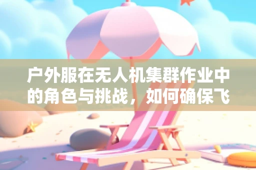 户外服在无人机集群作业中的角色与挑战，如何确保飞行员的舒适与安全？
