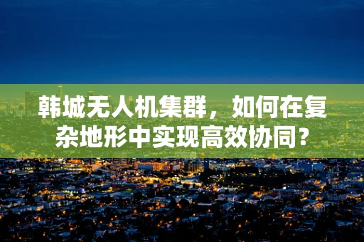 韩城无人机集群，如何在复杂地形中实现高效协同？