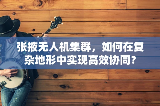 张掖无人机集群，如何在复杂地形中实现高效协同？