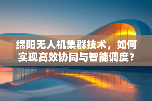绵阳无人机集群技术，如何实现高效协同与智能调度？