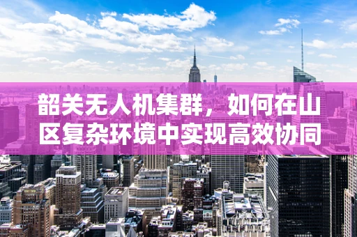 韶关无人机集群，如何在山区复杂环境中实现高效协同？