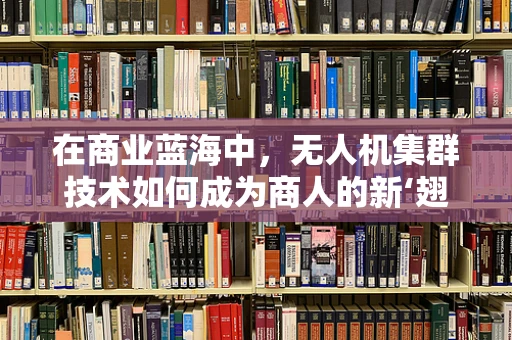 在商业蓝海中，无人机集群技术如何成为商人的新‘翅膀’？