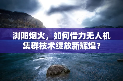 浏阳烟火，如何借力无人机集群技术绽放新辉煌？
