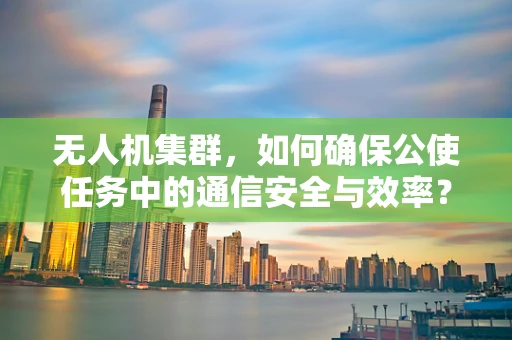 无人机集群，如何确保公使任务中的通信安全与效率？