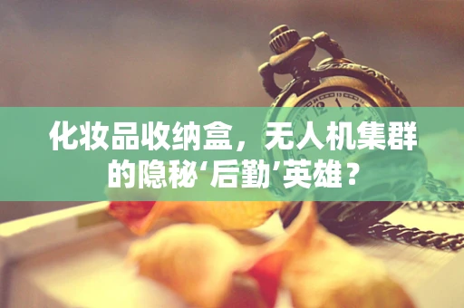 化妆品收纳盒，无人机集群的隐秘‘后勤’英雄？