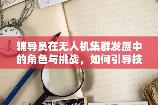 辅导员在无人机集群发展中的角色与挑战，如何引导技术伦理与安全？