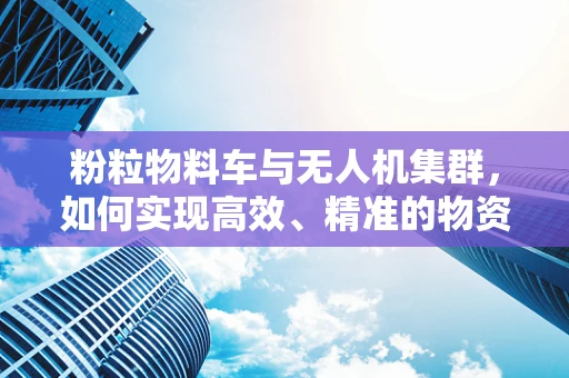 粉粒物料车与无人机集群，如何实现高效、精准的物资运输？