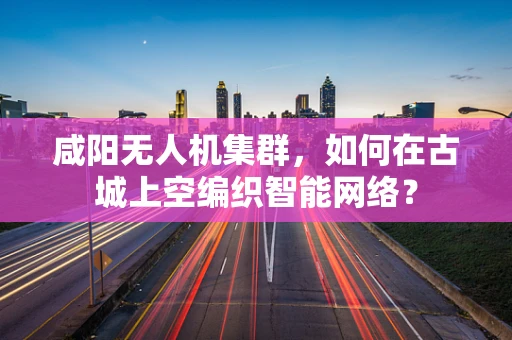 咸阳无人机集群，如何在古城上空编织智能网络？