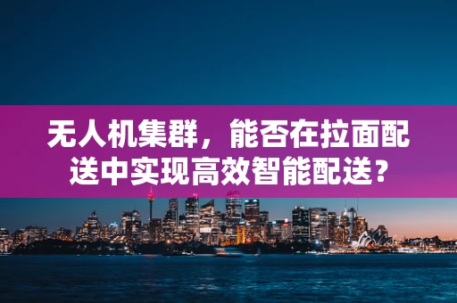 无人机集群，能否在拉面配送中实现高效智能配送？