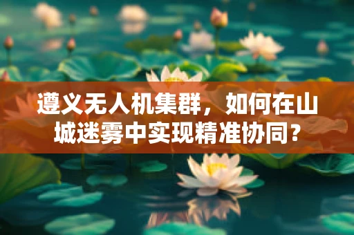 遵义无人机集群，如何在山城迷雾中实现精准协同？