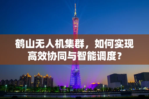 鹤山无人机集群，如何实现高效协同与智能调度？