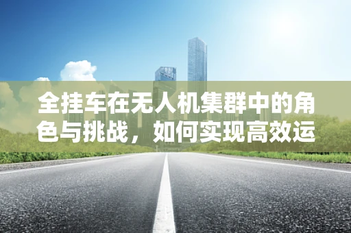 全挂车在无人机集群中的角色与挑战，如何实现高效运输与协同？