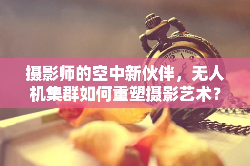 摄影师的空中新伙伴，无人机集群如何重塑摄影艺术？