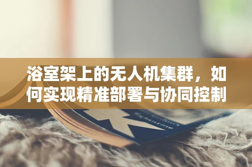 浴室架上的无人机集群，如何实现精准部署与协同控制？