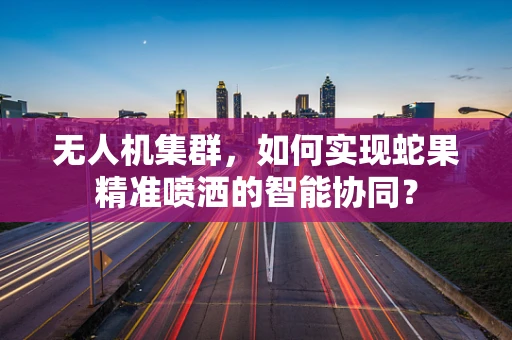 无人机集群，如何实现蛇果精准喷洒的智能协同？
