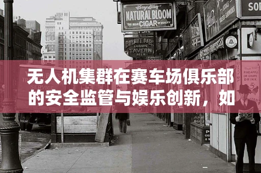 无人机集群在赛车场俱乐部的安全监管与娱乐创新，如何平衡？
