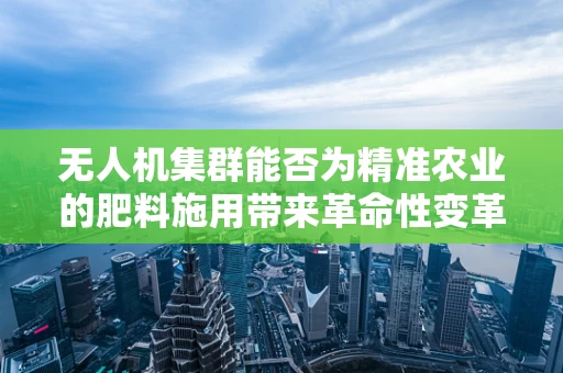 无人机集群能否为精准农业的肥料施用带来革命性变革？