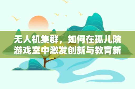 无人机集群，如何在孤儿院游戏室中激发创新与教育新可能？