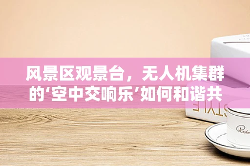 风景区观景台，无人机集群的‘空中交响乐’如何和谐共舞？