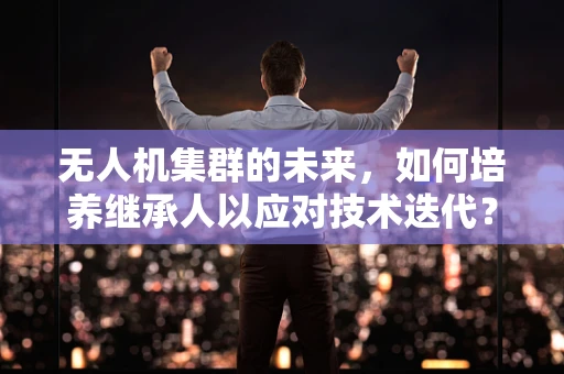 无人机集群的未来，如何培养继承人以应对技术迭代？