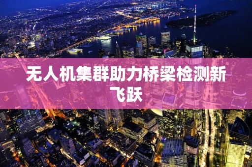 无人机集群助力桥梁检测新飞跃