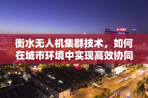 衡水无人机集群技术，如何在城市环境中实现高效协同？