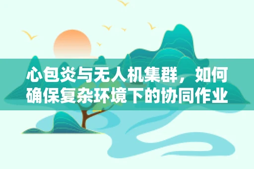 心包炎与无人机集群，如何确保复杂环境下的协同作业安全？