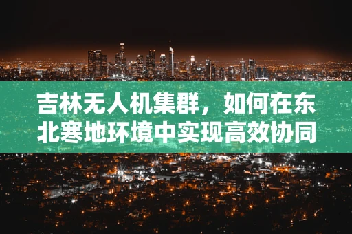 吉林无人机集群，如何在东北寒地环境中实现高效协同？