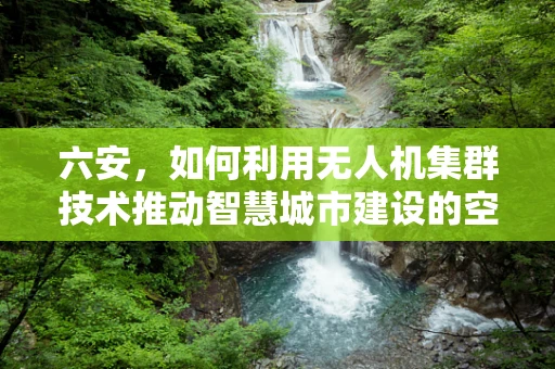 六安，如何利用无人机集群技术推动智慧城市建设的空中引擎？