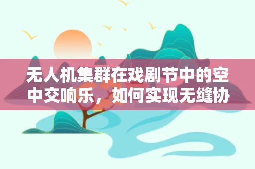 无人机集群在戏剧节中的空中交响乐，如何实现无缝协同与创意表演？