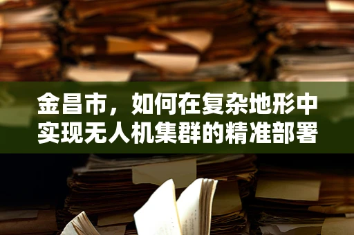 金昌市，如何在复杂地形中实现无人机集群的精准部署？