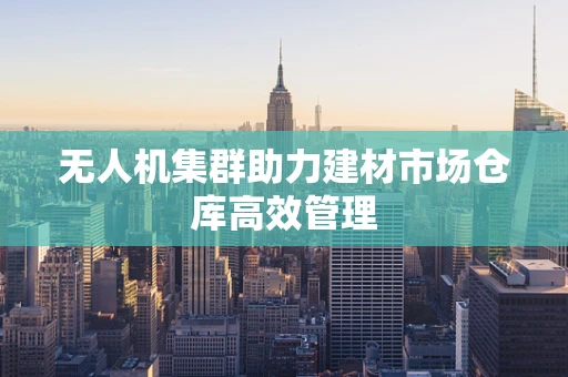 无人机集群助力建材市场仓库高效管理