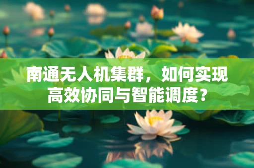 南通无人机集群，如何实现高效协同与智能调度？