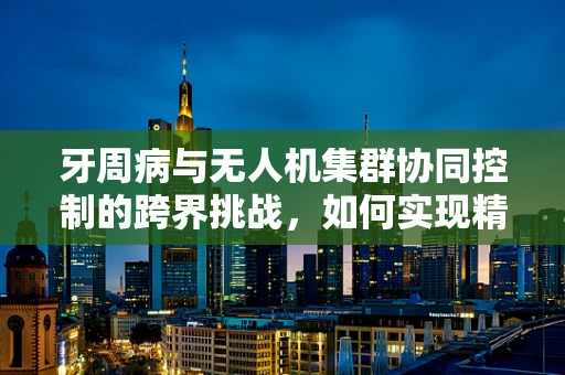 牙周病与无人机集群协同控制的跨界挑战，如何实现精准‘飞行’治疗？