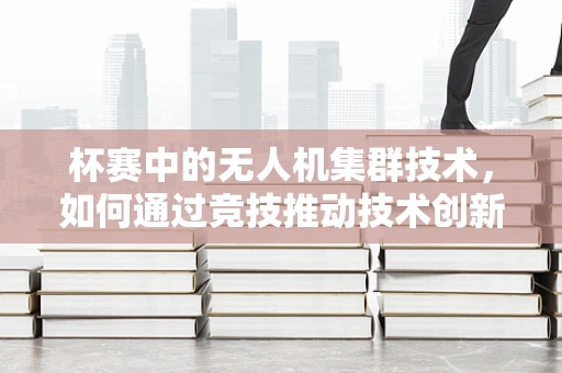 杯赛中的无人机集群技术，如何通过竞技推动技术创新？