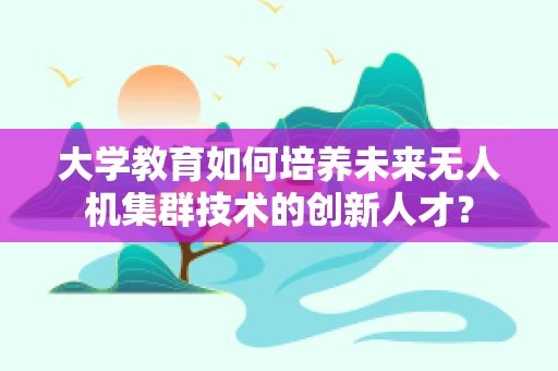 大学教育如何培养未来无人机集群技术的创新人才？