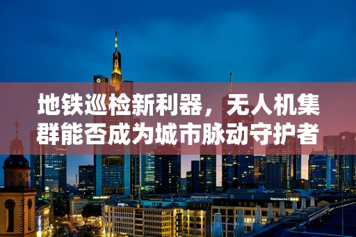 地铁巡检新利器，无人机集群能否成为城市脉动守护者？