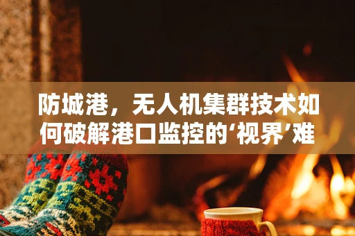 防城港，无人机集群技术如何破解港口监控的‘视界’难题？