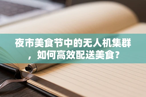 夜市美食节中的无人机集群，如何高效配送美食？