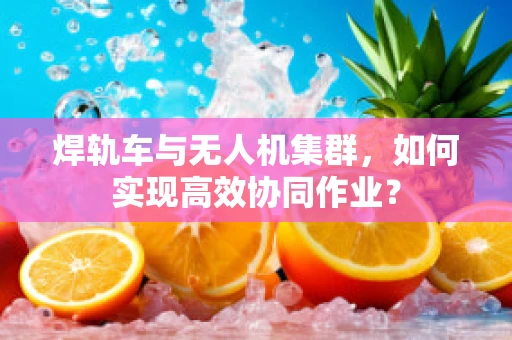 焊轨车与无人机集群，如何实现高效协同作业？