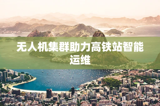 无人机集群助力高铁站智能运维