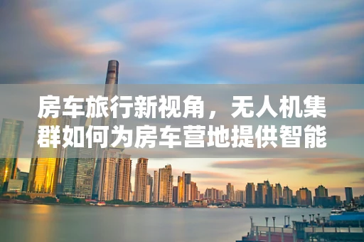 房车旅行新视角，无人机集群如何为房车营地提供智能监控与安全保障？