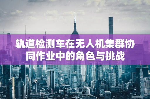 轨道检测车在无人机集群协同作业中的角色与挑战