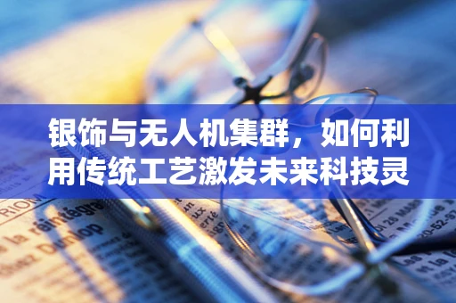 银饰与无人机集群，如何利用传统工艺激发未来科技灵感？