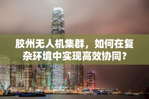 胶州无人机集群，如何在复杂环境中实现高效协同？