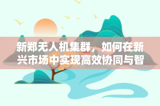 新郑无人机集群，如何在新兴市场中实现高效协同与智能调度？